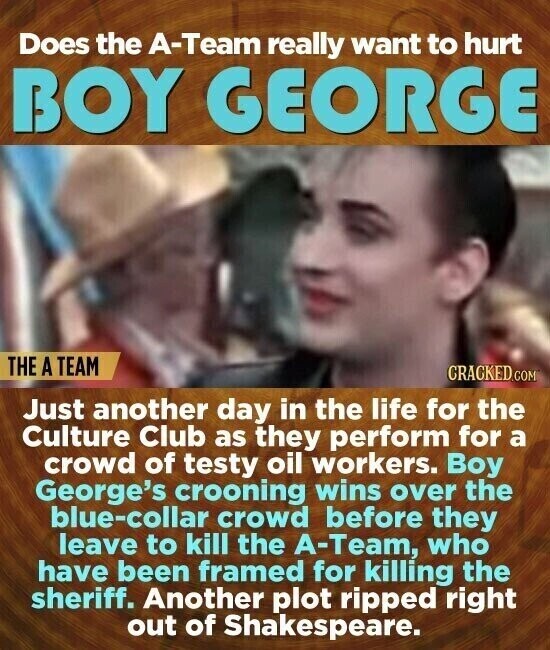 Does the A-Team really want to hurt BOY GEORGE THE A TEAM CRACKED.COM Just another day in the life for the Culture Club as they perform for a crowd of testy oil workers. Boy George's crooning wins over the blue-collar crowd before they leave to kill the A-Team, who have been framed for killing the sheriff. Another plot ripped right out of Shakespeare.