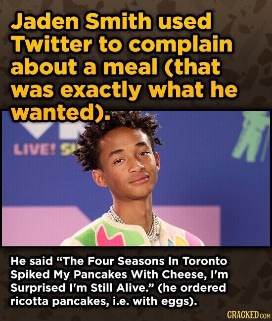 Jaden Smith used Twitter to complain about a meal (that was exactly what he wanted). LIVE! S Не said The Four Seasons In Toronto Spiked My Pancakes With Cheese, I'm Surprised I'm Still Alive. (he ordered ricotta pancakes, i.e. with eggs). CRACKED.COM