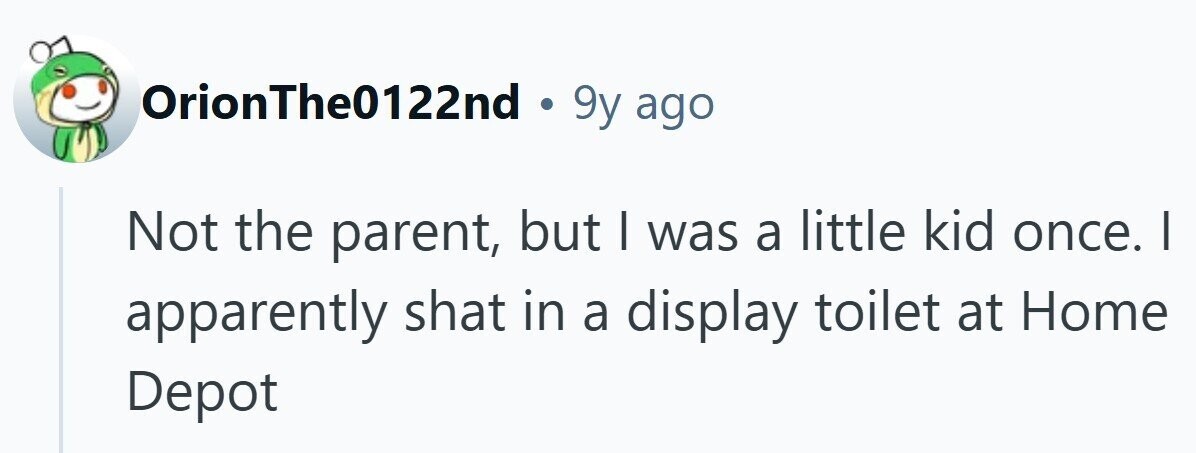 OrionThe0122nd . 9y ago Not the parent, but | was a little kid once. I apparently shat in a display toilet at Home Depot