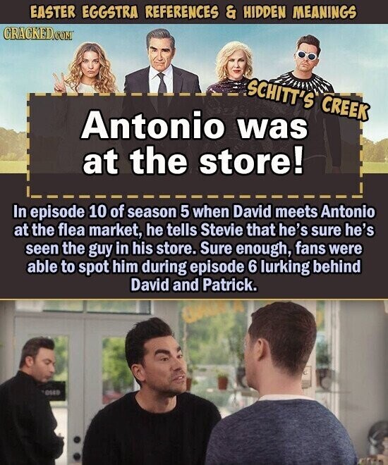 EASTER EGGSTRA REFERENCES & HIDDEN MEANINGS CRACKED.COM SCHITT'S CREEK Antonio was at the store! In episode 10 of season 5 when David meets Antonio at the flea market, he tells Stevie that he's sure he's seen the guy in his store. Sure enough, fans were able to spot him during episode 6 lurking behind David and Patrick. USAB