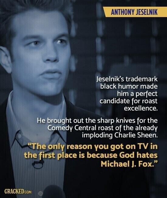 ANTHONY JESELNIK Jeselnik's trademark black humor made him a perfect candidate for roast excellence. Не brought out the sharp knives for the Comedy Central roast of the already imploding Charlie Sheen. The only reason you got on TV in the first place is because God hates Michael J. Fox. CRACKED.COM