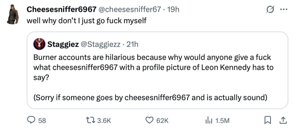 Cheesesniffer6967 @cheesesniffer67 - 19h ... well why don't I just go fuck myself Staggiez @Staggiezz 21h Burner accounts are hilarious because why would anyone give a fuck what cheesesniffer6967 with a profile picture of Leon Kennedy has to say? (Sorry if someone goes by cheesesniffer6967 and is actually sound) 58 3.6K 62K 1.5M 