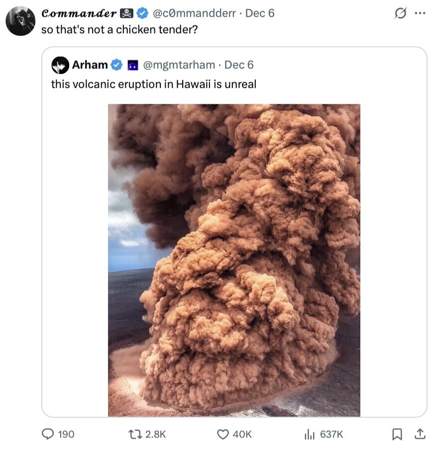 Commander @commandderr. Dec 6 s ... so that's not a chicken tender? Arham @mgmtarham. Dec 6 this volcanic eruption in Hawaii is unreal 190 2.8K 40K 637K