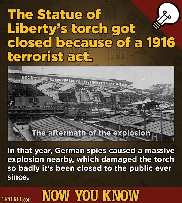 The Statue of Liberty's torch got closed because of a 1916 terrorist act. NEW YORK The aftermath of the explosion In that year, German spies caused a massive explosion nearby, which damaged the torch so badly it's been closed to the public ever since. NOW YOU KNOW CRACKED.COM