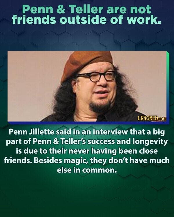 Penn & Teller are not friends outside of work. CRACKED.COM Penn Jillette said in an interview that a big part of Penn & Teller's success and longevity is due to their never having been close friends. Besides magic, they don't have much else in common.