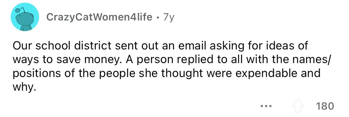 CrazyCatWomen4life . 7y Our school district sent out an email asking for ideas of ways to save money. A person replied to all with the names/ positions of the people she thought were expendable and why. ... 180