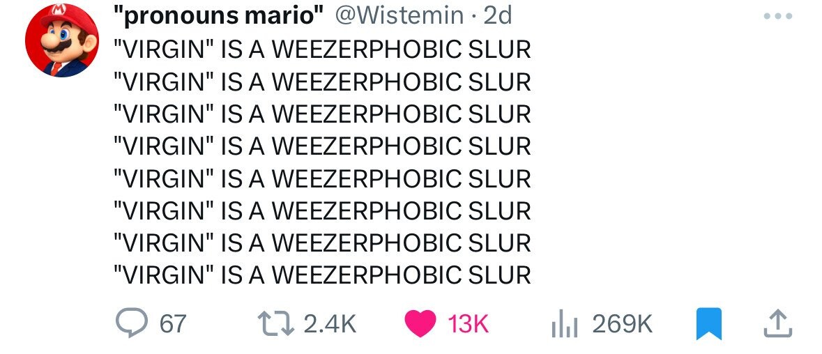 M pronouns mario @Wistemin 2d ... VIRGIN IS A WEEZERPHOBIC SLUR VIRGIN IS A WEEZERPHOBIC SLUR VIRGIN IS A WEEZERPHOBIC SLUR VIRGIN IS A WEEZERPHOBIC SLUR VIRGIN IS A WEEZERPHOBIC SLUR VIRGIN IS A WEEZERPHOBIC SLUR VIRGIN IS A WEEZERPHOBIC SLUR VIRGIN IS A WEEZERPHOBIC SLUR 67 2.4K 13K 269K