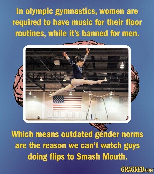 In olympic gymnastics, women are required to have music for their floor routines, while it's banned for men. Which means outdated gender norms are the reason we can't watch guys doing flips to Smash Mouth. CRACKED.COM