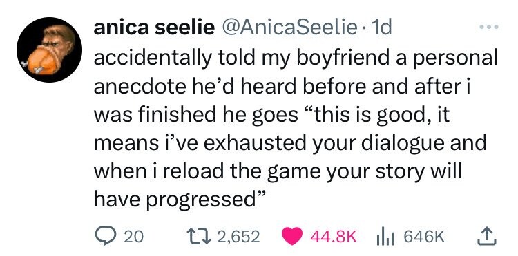 anica seelie @AnicaSeelie 1d ... accidentally told my boyfriend a personal anecdote he'd heard before and after i was finished he goes this is good, it means i've exhausted your dialogue and when i reload the game your story will have progressed 20 2,652 44.8K 646K