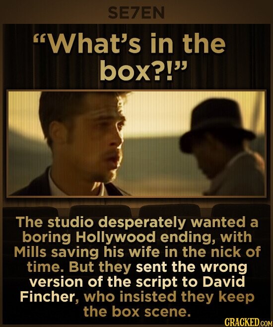 SE7EN What's in the box?! The studio desperately wanted a boring Hollywood ending, with Mills saving his wife in the nick of time. But they sent the wrong version of the script to David Fincher, who insisted they keep the box scene. CRACKED.COM