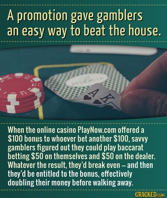 A promotion gave gamblers an easy way to beat the house. A K When the online casino PlayNow.com offered a $100 bonus to whoever bet another $100, savvy gamblers figured out they could play baccarat betting $50 on themselves and $50 on the dealer. Whatever the result, they'd break even-and then they'd be entitled to the bonus, effectively doubling their money before walking away. CRACKED.COM
