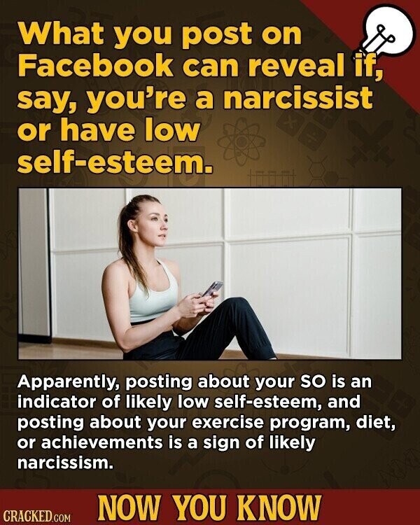 What you post on Facebook can reveal if, say, you're a narcissist or have low self-esteem. Apparently, posting about your so is an indicator of likely low self-esteem, and posting about your exercise program, diet, or achievements is a sign of likely narcissism. NOW YOU KNOW CRACKED.COM