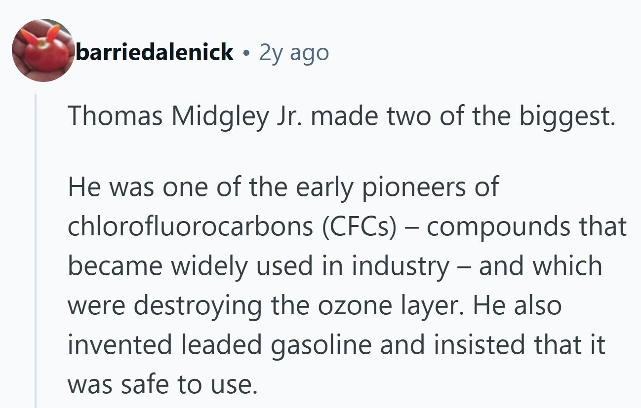 barriedalenick 2y ago Thomas Midgley Jr. made two of the biggest. Не was one of the early pioneers of chlorofluorocarbons (CFCs) - compounds that became widely used in industry - and which were destroying the ozone layer. Не also invented leaded gasoline and insisted that it was safe to use.