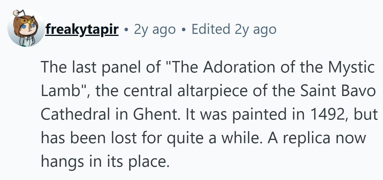 freakytapir . 2y ago in Edited 2y ago The last panel of The Adoration of the Mystic Lamb, the central altarpiece of the Saint Bavo Cathedral in Ghent. It was painted in 1492, but has been lost for quite a while. A replica now hangs in its place. 