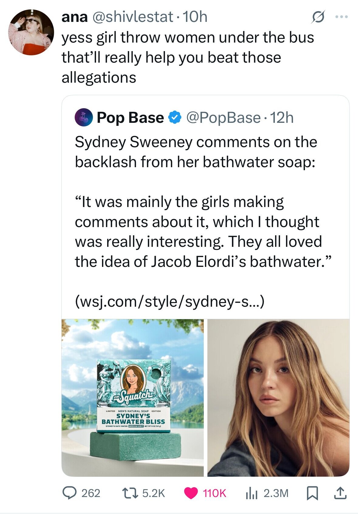 ana @shivlestat.10h 5 ... yess girl throw women under the bus that'll really help you beat those allegations @PopBase. 12h Pop Base Sydney Sweeney comments on the backlash from her bathwater soap: It was mainly the girls making comments about it, which I thought was really interesting. They all loved the idea of Jacob Elordi's bathwater. (wsj.com/style/sydney-s...) Squatch MEN'S NATURAL SOAP EDITION SYDNEY'S BATHWATER BLISS SYDNEYS BATH WATER MEDIUM GRIT NET WT 5 OZ (141 g) 262 5.2K 110K 2.3M 