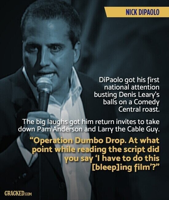 NICK DIPAOLO DiPaolo got his first national attention busting Denis Leary's balls on a Comedy Central roast. The big laughs got him return invites to take down Pam Anderson and Larry the Cable Guy. Operation Dumbo Drop. At what point while reading the script did you say 'I have to do this ing film'? CRACKED.COM