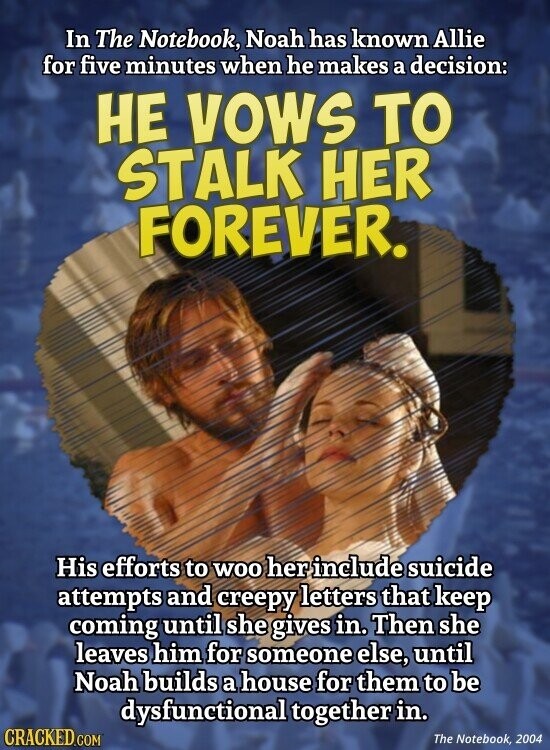 In The Notebook, Noah has known Allie for five minutes when he makes a decision: НЕ VOWS TO STALK HER FOREVER. His efforts to WOO her include suicide attempts and creepy letters that keep coming until she gives in. Then she leaves him for someone else, until Noah builds a house for them to be dysfunctional together in. CRACKED.COM The Notebook, 2004