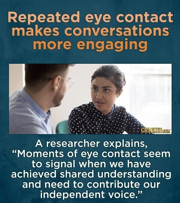 Repeated eye contact makes conversations more engaging CRACKED.COM A researcher explains, Moments of eye contact seem to signal when we have achieved shared understanding and need to contribute our independent voice.