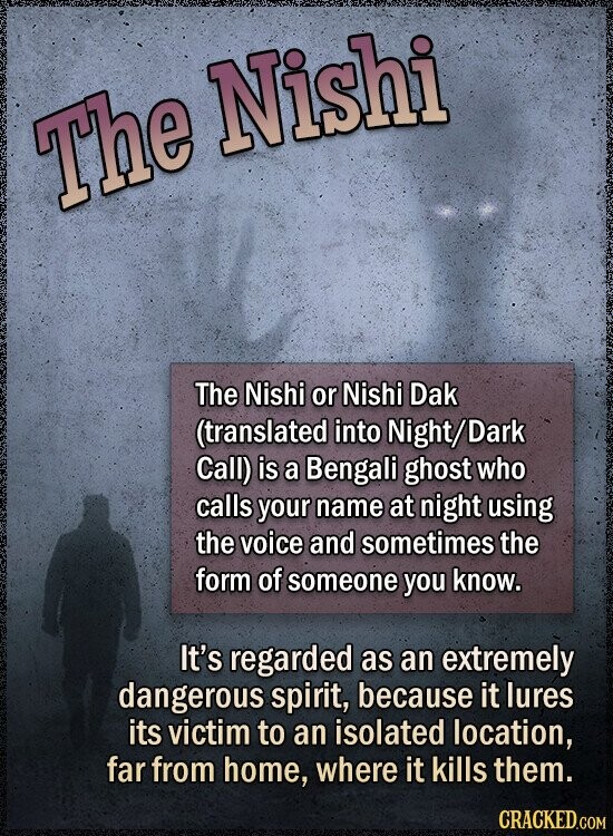 The Nishi The Nishi or Nishi Dak (translated into Night/Dark Call) is a Bengali ghost who calls your name at night using the voice and sometimes the form of someone you know. It's regarded as an extremely dangerous spirit, because it lures its victim to an isolated location, far from home, where it kills them. CRACKED.COM