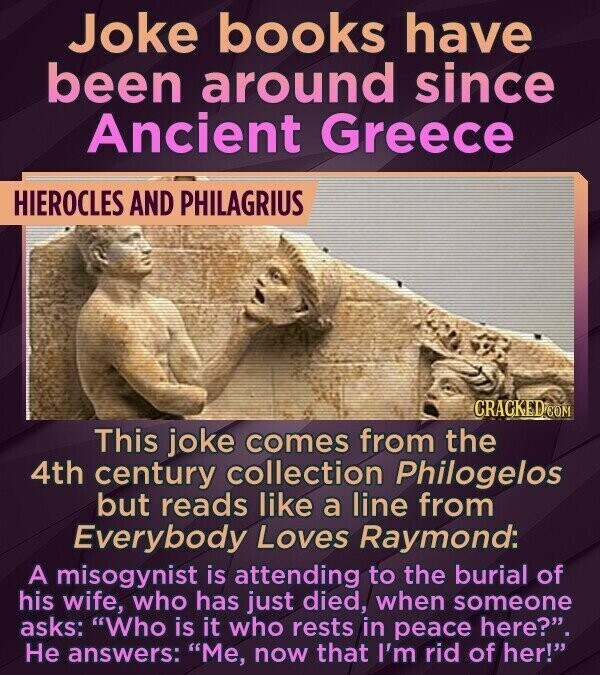 Joke books have been around since Ancient Greece HIEROCLES AND PHILAGRIUS CRACKED.COM This joke comes from the 4th century collection Philogelos but reads like a line from Everybody Loves Raymond: A misogynist is attending to the burial of his wife, who has just died, when someone asks: Who is it who rests in peace here?. Не answers: Me, now that I'm rid of her!