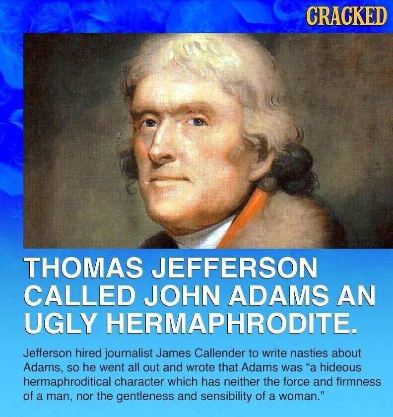 CRACKED THOMAS JEFFERSON CALLED JOHN ADAMS AN UGLY HERMAPHRODITE. Jefferson hired journalist James Callender to write nasties about Adams, so he went all out and wrote that Adams was a hideous hermaphroditical character which has neither the force and firmness of a man, nor the gentleness and sensibility of a woman.