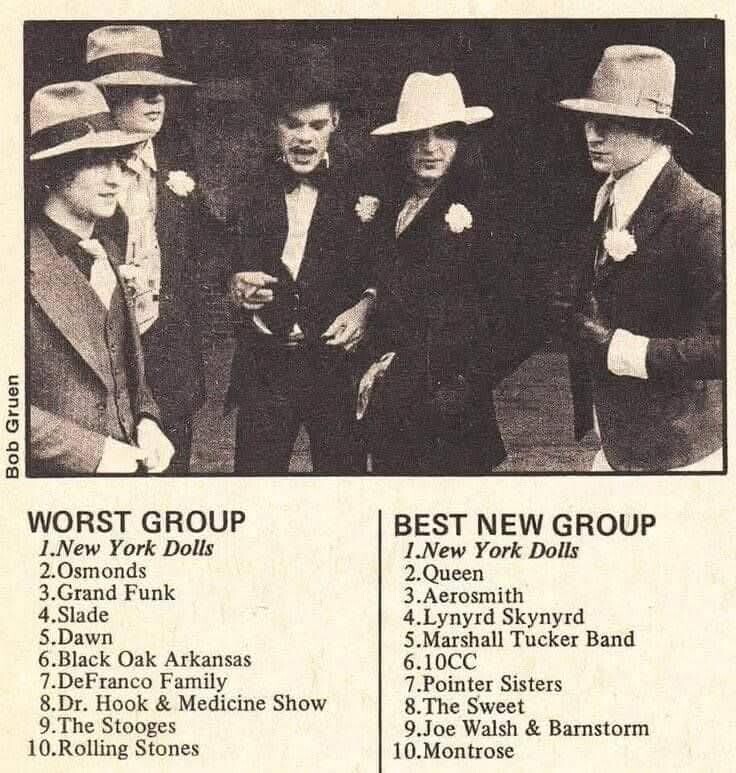 Bob Gruen WORST GROUP BEST NEW GROUP 1.New York Dolls 1.New York Dolls 2.0smonds 2.Queen 3.Grand Funk 3.Aerosmith 4.Slade 4.Lynyrd Skynyrd 5.Dawn 5.Marshall Tucker Band 6.Black Oak Arkansas 6.10CC 7.DeFranco Family 7.Pointer Sisters 8.Dr. Hook & Medicine Show 8.The Sweet 9.The Stooges 9.Joe Walsh & Barnstorm 10.Rolling Stones 10.Montrose