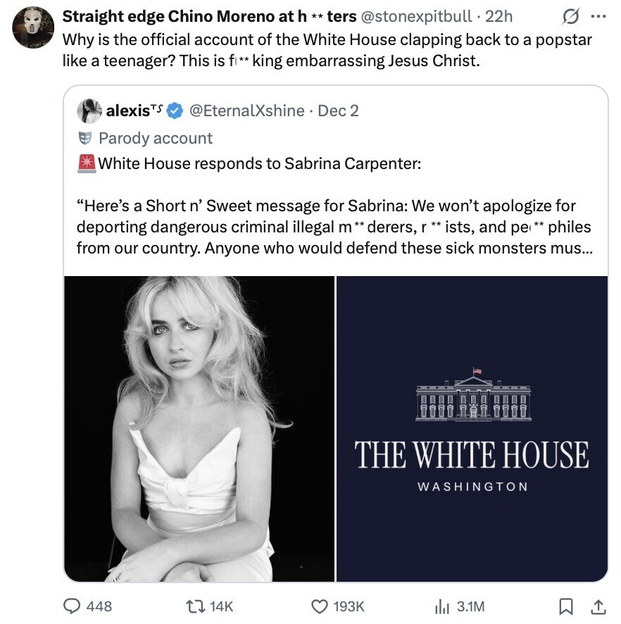 Straight edge Chino Moreno at h ** ters @stonexpitbull - 22h O ... Why is the official account of the White House clapping back to a popstar like a teenager? This is fl** king embarrassing Jesus Christ. alexisTS @EternalXshine. Dec 2 Parody account White House responds to Sabrina Carpenter: Here's a Short n' Sweet message for Sabrina: We won't apologize for deporting dangerous criminal illegal m** derers, \ ** ists, and pe ** philes from our country. Anyone who would defend these sick monsters mus... THE WHITE HOUSE WASHINGTON 448 14K 193K del 3.1M 