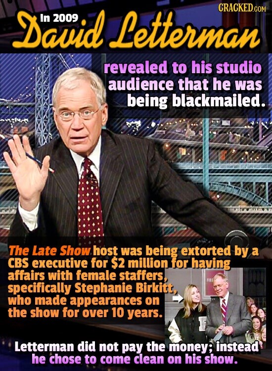 David 2009 Letterman CRACKED.COM revealed to his studio audience that he was being blackmailed. The Late Show host was being extorted by a CBS executive for $2 million for having affairs with female staffers, specifically Stephanie Birkitt, who made appearances on the show for over 10 years. Letterman did not pay the money; instead he chose to come clean on his show.