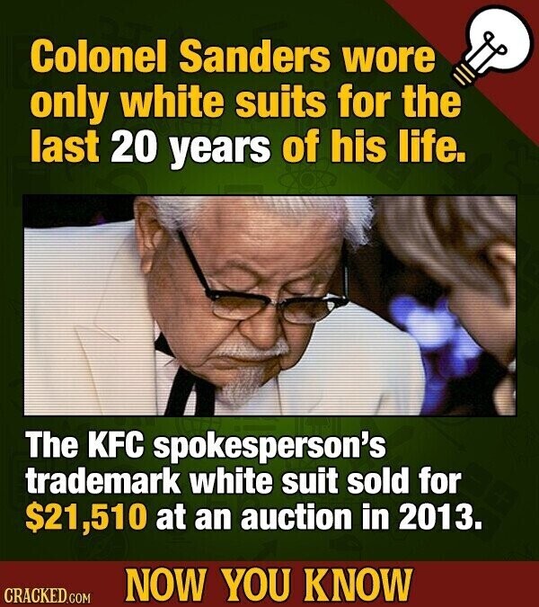 Colonel Sanders wore only white suits for the last 20 years of his life. The KFC spokesperson's trademark white suit sold for $21,510 at an auction in 2013. NOW YOU KNOW CRACKED.COM