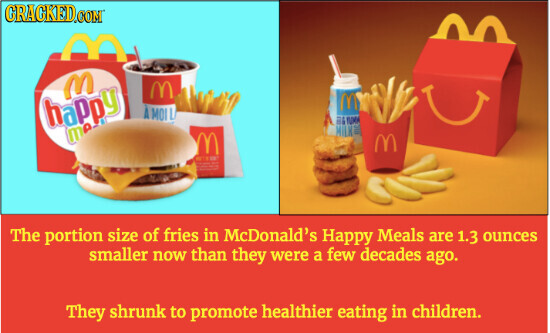 GRACKED.COM M M M happy A MOI L لله NUM 19 MILKE M M DE - The portion size of fries in McDonald's Happy Meals are 1.3 ounces smaller now than they were a few decades ago. They shrunk to promote healthier eating in children.