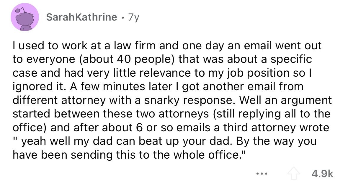 SarahKathrine . 7y I used to work at a law firm and one day an email went out to everyone (about 40 people) that was about a specific case and had very little relevance to my job position so I ignored it. A few minutes later I got another email from different attorney with a snarky response. Well an argument started between these two attorneys (still replying all to the office) and after about 6 or so emails a third attorney wrote yeah I well my dad can beat up your dad. By the way you have been sending this