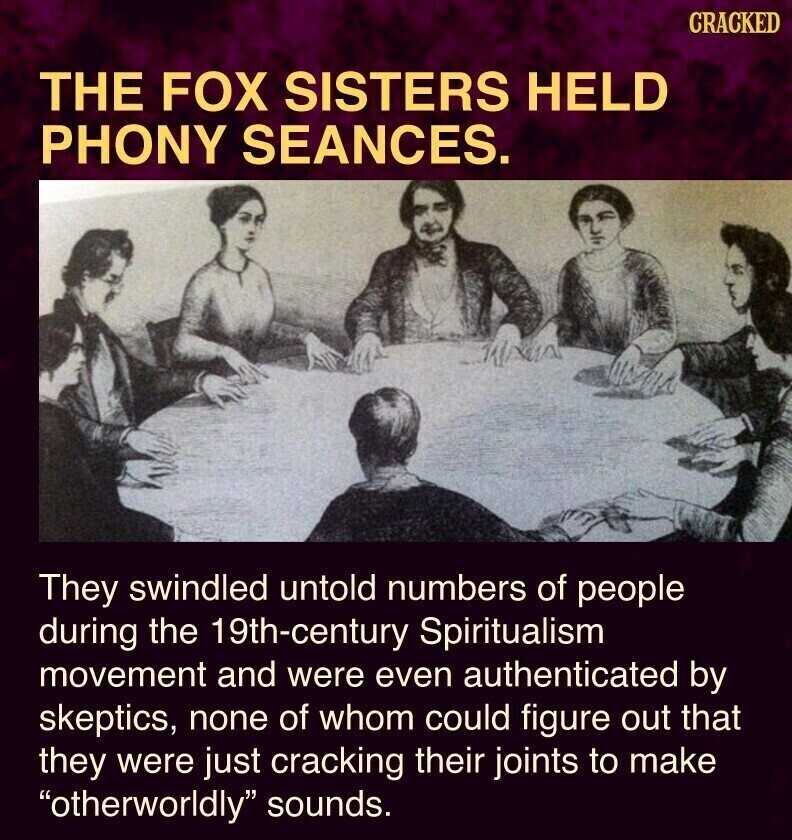 CRACKED THE FOX SISTERS HELD PHONY SEANCES. They swindled untold numbers of people during the 19th-century Spiritualism movement and were even authenticated by skeptics, none of whom could figure out that they were just cracking their joints to make otherworldly sounds.