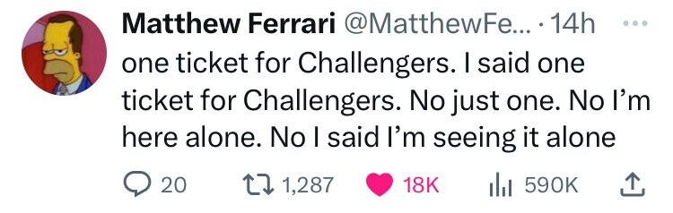 Matthew Ferrari @MatthewFe... 14h ... one ticket for Challengers. I said one ticket for Challengers. No just one. No I'm here alone. No I said I'm seeing it alone 20 1,287 18K du 590K 