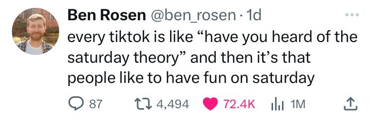 Ben Rosen @ben_rosen 1d ... every tiktok is like have you heard of the saturday theory and then it's that people like to have fun on saturday 87 4,494 72.4K del 1M