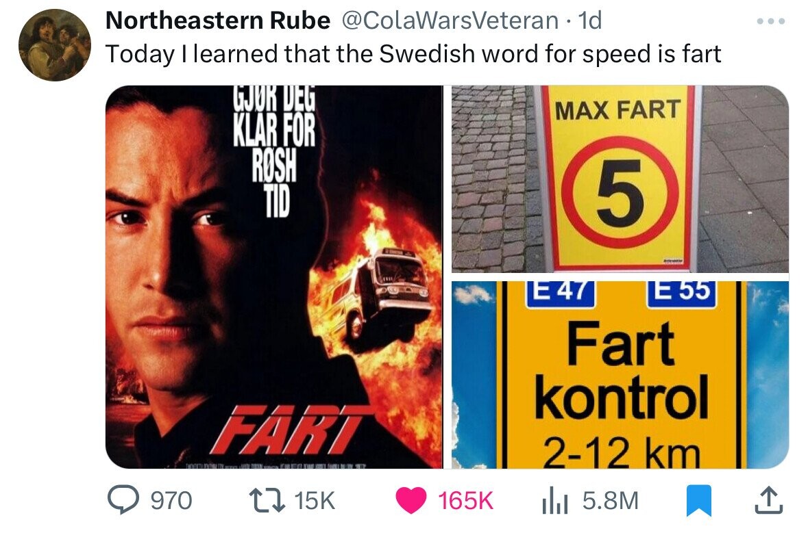 Northeastern Rube @ColaWarsVeteran 1d Today I learned that the Swedish word for speed is fart GJUR DEG MAX FART KLAR FOR ROSH TID 5 E47 E 55 Fart kontrol FART . and JUIN TEST EUR LITTLE THE - - - WT 2-12 km 970 15K 165K 5.8M