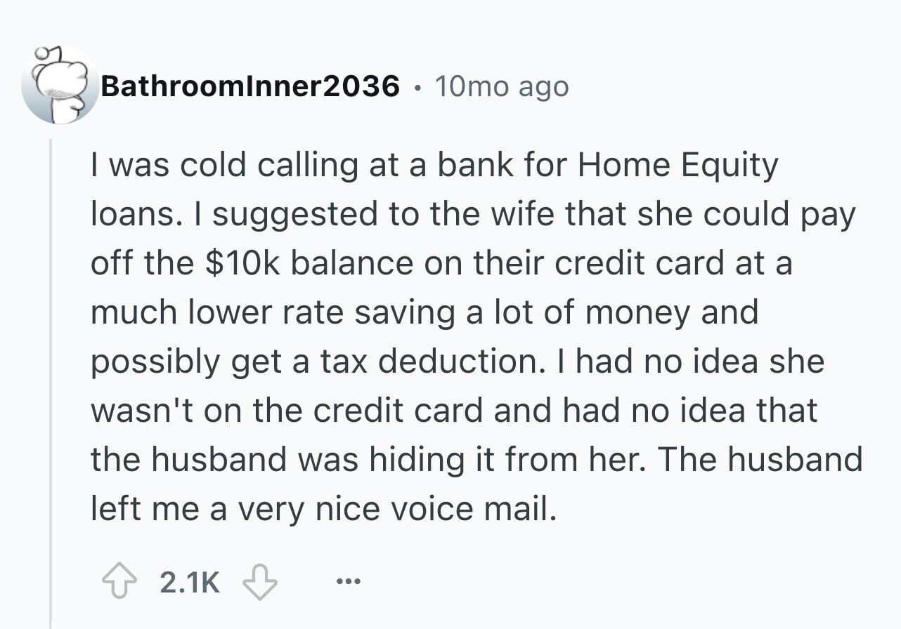 Bathroomlnner2036 10mo ago I was cold calling at a bank for Home Equity loans. I suggested to the wife that she could pay off the $10k balance on their credit card at a much lower rate saving a lot of money and possibly get a tax deduction. I had no idea she wasn't on the credit card and had no idea that the husband was hiding it from her. The husband left me a very nice voice mail. 2.1K ...