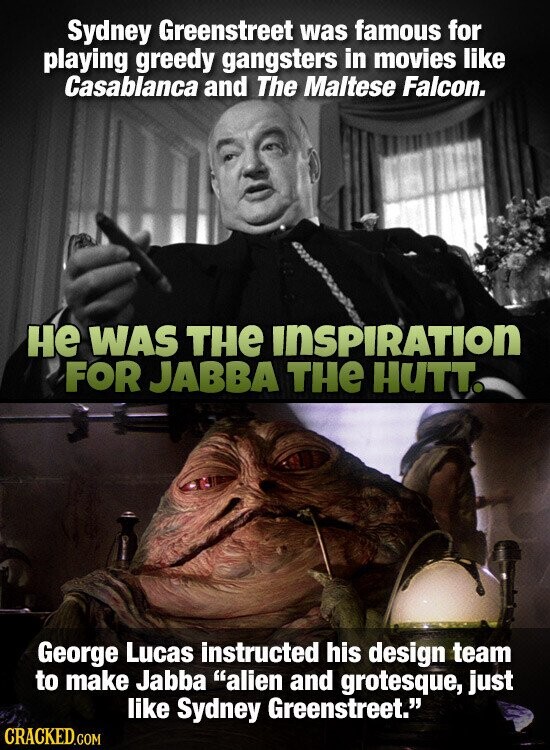 Sydney Greenstreet was famous for playing greedy gangsters in movies like Casablanca and The Maltese Falcon. не WAS THe INSPIRATION FOR JABBA THE HUTT. George Lucas instructed his design team to make Jabba alien and grotesque, just like Sydney Greenstreet. CRACKED.COM