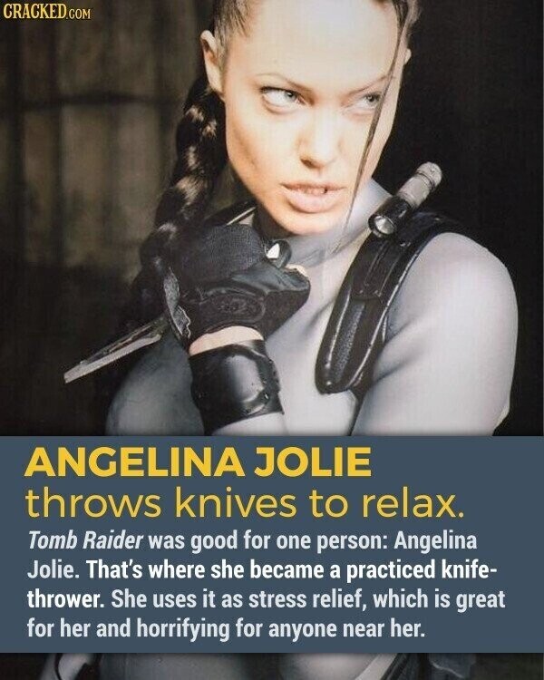 CRACKED.COM ANGELINA JOLIE throws knives to relax. Tomb Raider was good for one person: Angelina Jolie. That's where she became a practiced knife- thrower. She uses it as stress relief, which is great for her and horrifying for anyone near her.