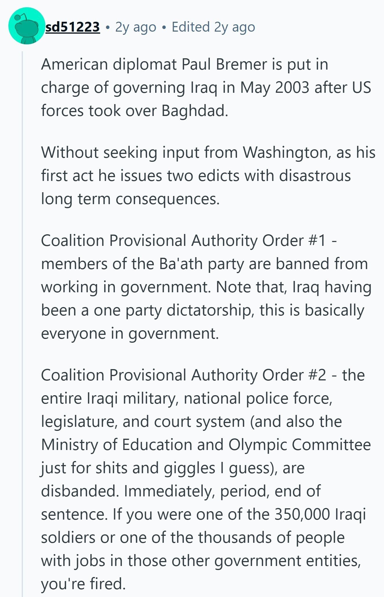sd51223 2y ago Edited 2y ago American diplomat Paul Bremer is put in charge of governing Iraq in May 2003 after US forces took over Baghdad. Without seeking input from Washington, as his first act he issues two edicts with disastrous long term consequences. Coalition Provisional Authority Order #1 - members of the Ba'ath party are banned from working in government. Note that, Iraq having been a one party dictatorship, this is basically everyone in government. Coalition Provisional Authority Order #2 - the entire Iraqi military, national police force, legislature, and court system (and also the Ministry of Education and Olympic Committee just