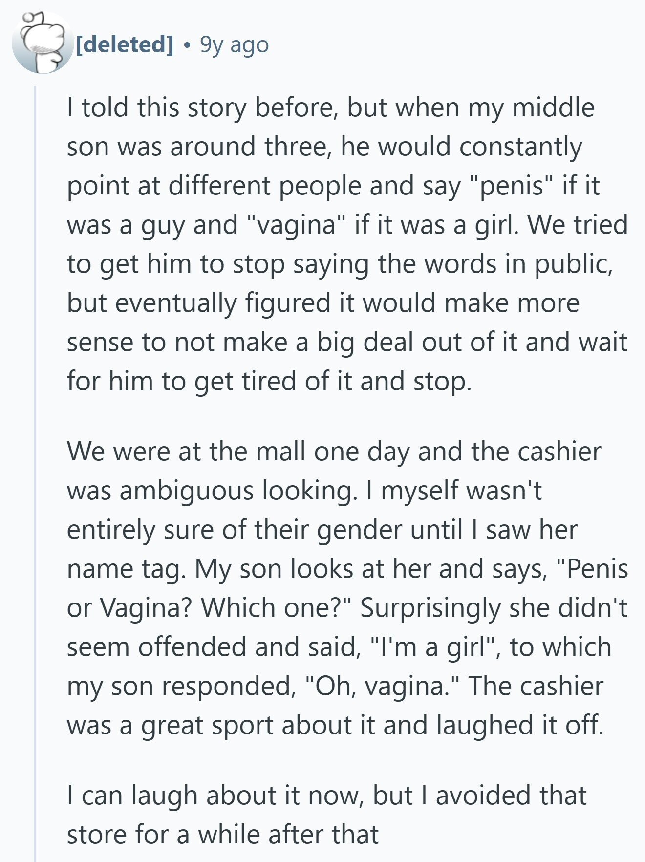 9y ago I told this story before, but when my middle son was around three, he would constantly point at different people and say penis if it was a guy and vagina if it was a girl. We tried to get him to stop saying the words in public, but eventually figured it would make more sense to not make a big deal out of it and wait for him to get tired of it and stop. We were at the mall one day and the cashier was ambiguous looking. I myself wasn't entirely sure of their gender until