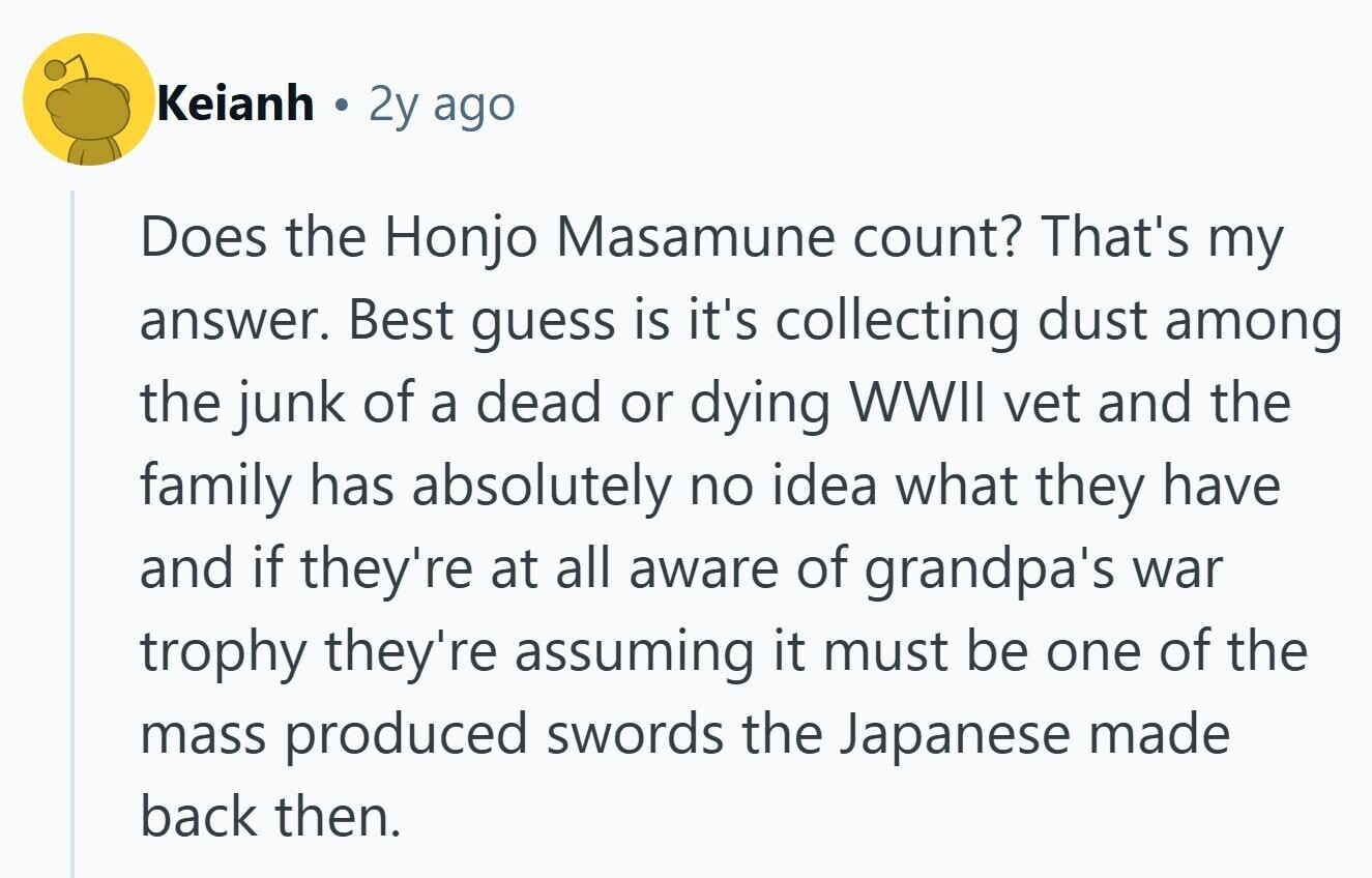 Keianh 2y ago Does the Honjo Masamune count? That's my answer. Best guess is it's collecting dust among the junk of a dead or dying WWII vet and the family has absolutely no idea what they have and if they're at all aware of grandpa's war trophy they're assuming it must be one of the mass produced swords the Japanese made back then. 