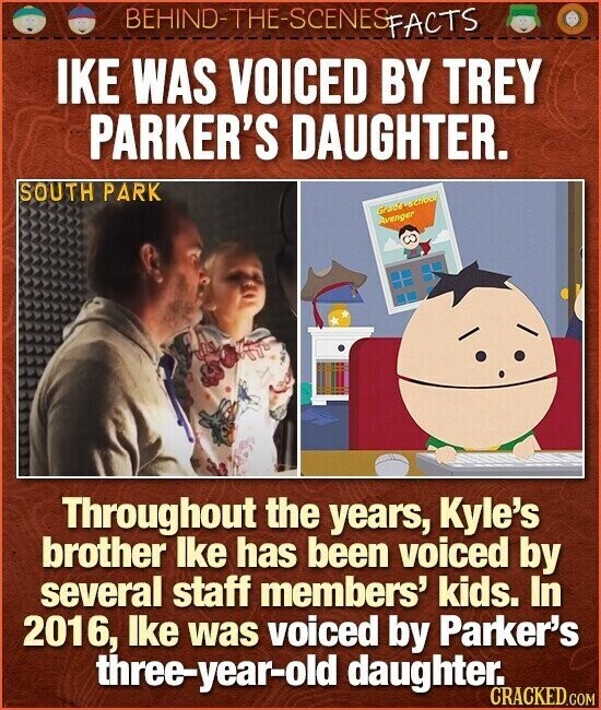 BEHIND-THE-SCENES FACTS IKE WAS VOICED BY TREY PARKER'S DAUGHTER. SOUTH PARK Grade school Avenger Throughout the years, Kyle's brother lke has been voiced by several staff members' kids. In 2016, lke was voiced by Parker's three-year-old daughter. CRACKED.COM