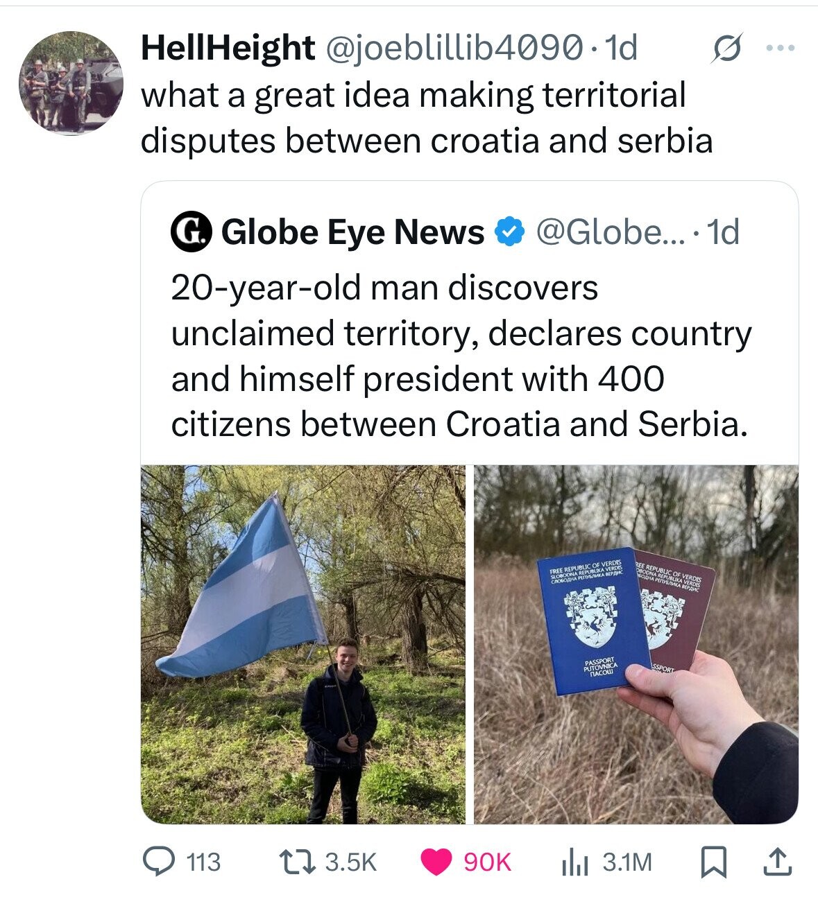 HellHeight @joeblillib4090.1d s ... what a great idea making territorial disputes between croatia and serbia G. Globe Eye News @Globe... 1d 20-year-old man discovers unclaimed territory, declares country and himself president with 400 citizens between Croatia and Serbia. REE OBODNA БОДНА REPUBLIC REPUBLIKA OF VERDIS VERDIS ВЕРДИС FREE REPUBLIC REPUBLIKA OF VERDIS VERDES ВЕРДИК PASSPORT SSPORT PUTOVNICA NACOW 113 3.5K 90K 3.1M 