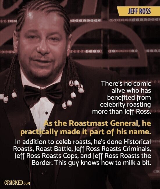 JEFF ROSS 05 2003 There's no comic alive who has benefited from celebrity roasting more than Jeff Ross. As the Roastmast General, he practically made it part of his name. In addition to celeb roasts, he's done Historical Roasts, Roast Battle, Jeff Ross Roasts Criminals, Jeff Ross Roasts Cops, and Jeff Ross Roasts the Border. This guy knows how to milk a bit. CRACKED.COM