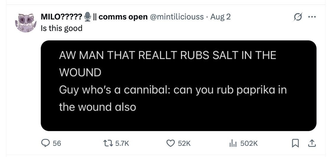 MILO????? II comms open @mintiliciouss Aug 2 ... Is this good AW MAN THAT REALLT RUBS SALT IN THE WOUND Guy who's a cannibal: can you rub paprika in the wound also 56 5.7K 52K del 502K 