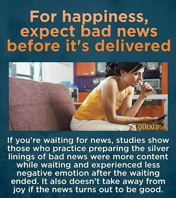 For happiness, expect bad news before it's delivered CRACKED.COM If you're waiting for news, studies show those who practice preparing the silver linings of bad news were more content while waiting and experienced less negative emotion after the waiting ended. It also doesn't take away from joy if the news turns out to be good.