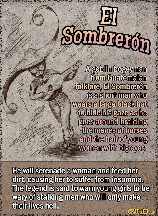El Sombrerón A goblin bogeyman from Guatemalan folklore, El Sombrerón is a short man who wears a large black hat to hide his gaze as he goes around braiding the manes of horses and the hair of young women with big eyes. Не will serenade a woman and feed her dirt, causing her to suffer from insomnia. The legend is said to warn young girls to be wary of stalking men who will only make their lives hell. CRACKED COM