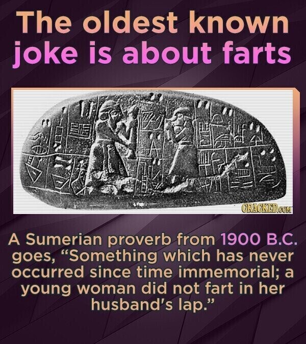 The oldest known joke is about farts GRACKED.COM A Sumerian proverb from 1900 В.С. goes, Something which has never occurred since time immemorial; a young woman did not fart in her husband's lap.