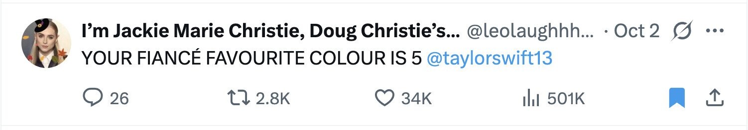 I'm Jackie Marie Christie, Doug Christie's... @leolaughhh... Oct 2 ... YOUR FIANCÉ FAVOURITE COLOUR IS 5 @taylorswift13 26 2.8K 34K del 501K 