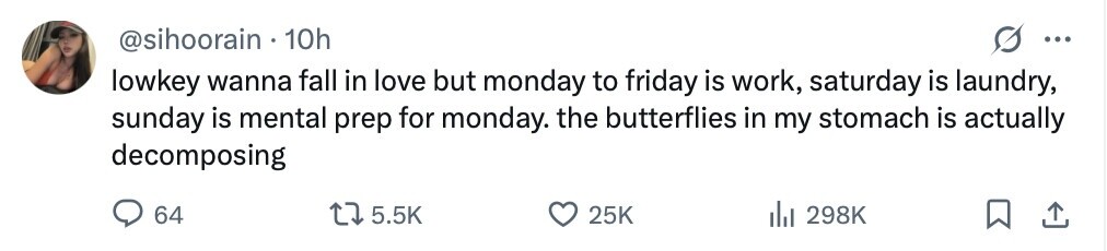 @sihoorain 10h ... lowkey wanna fall in love but monday to friday is work, saturday is laundry, sunday is mental prep for monday. the butterflies in my stomach is actually decomposing 64 5.5K 25K 298K 